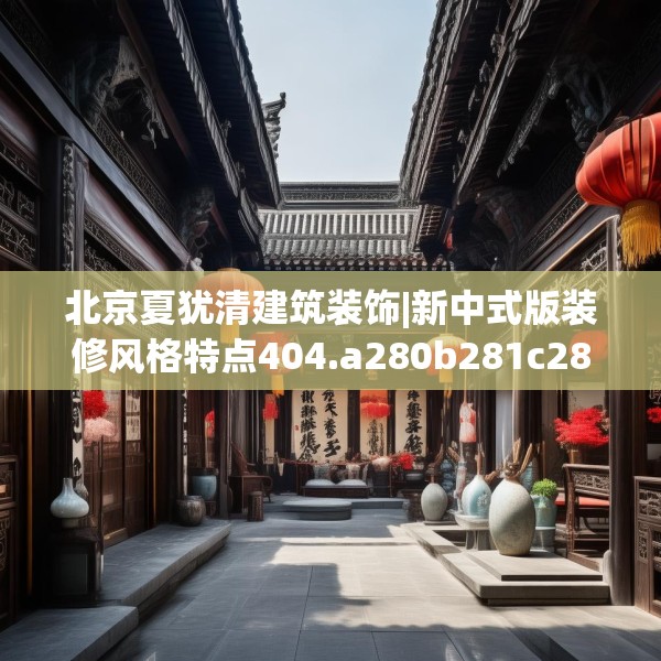 北京夏犹清建筑装饰|新中式版装修风格特点404.a280b281c284fgy.291wew