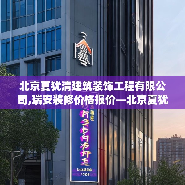 北京夏犹清建筑装饰工程有限公司,瑞安装修价格报价—北京夏犹清建筑装饰工程有限公司501.a377b378c381fgy.388fhsg