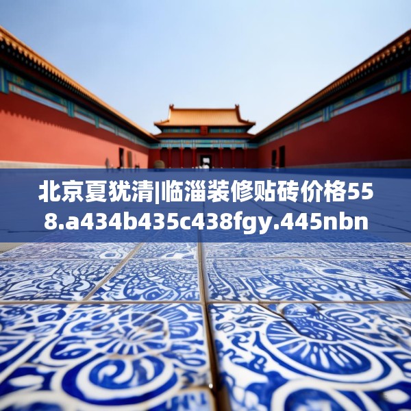 北京夏犹清|临淄装修贴砖价格558.a434b435c438fgy.445nbn