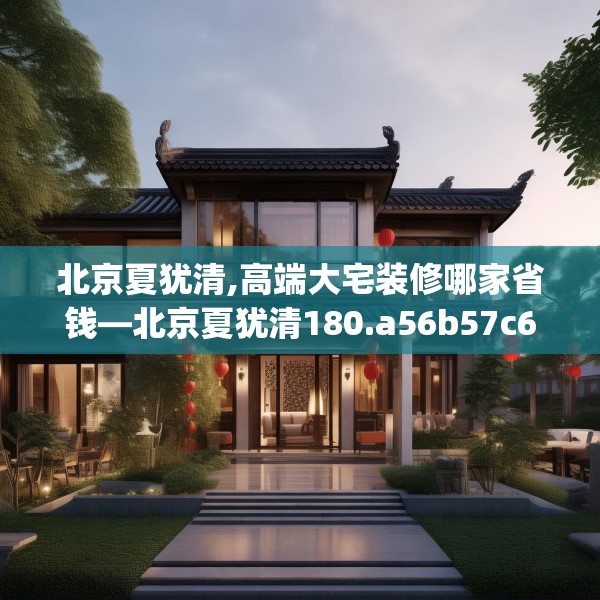 北京夏犹清,高端大宅装修哪家省钱—北京夏犹清180.a56b57c60fgy.67nbn