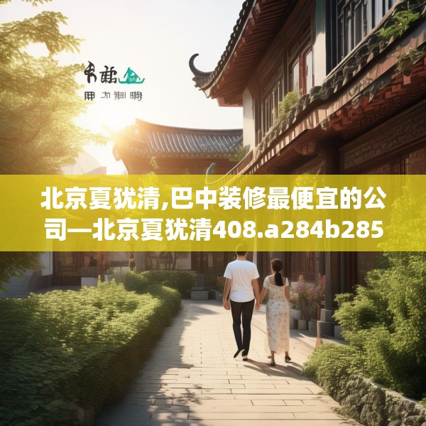 北京夏犹清,巴中装修最便宜的公司—北京夏犹清408.a284b285c288fgy.295lkjl