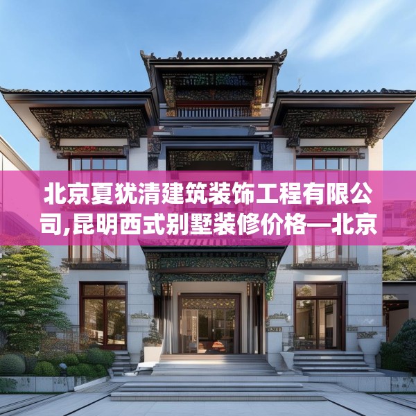 北京夏犹清建筑装饰工程有限公司,昆明西式别墅装修价格—北京夏犹清建筑装饰工程有限公司579.a455b456c459fgy.466uyk