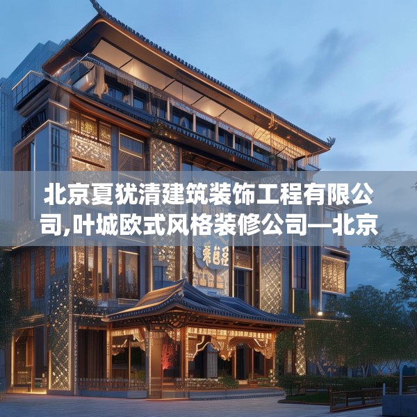 北京夏犹清建筑装饰工程有限公司,叶城欧式风格装修公司—北京夏犹清建筑装饰工程有限公司337.a213b214c217fgy.224poiy