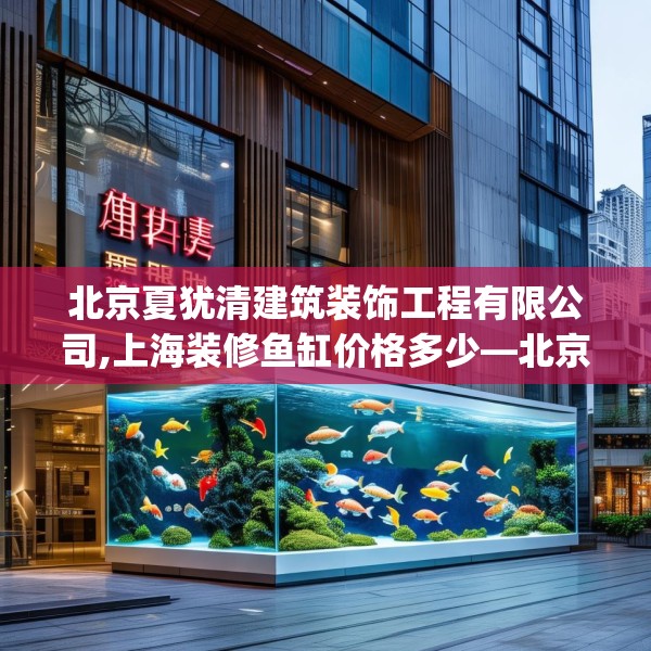 北京夏犹清建筑装饰工程有限公司,上海装修鱼缸价格多少—北京夏犹清建筑装饰工程有限公司354.a230b231c234fgy.241lkjl