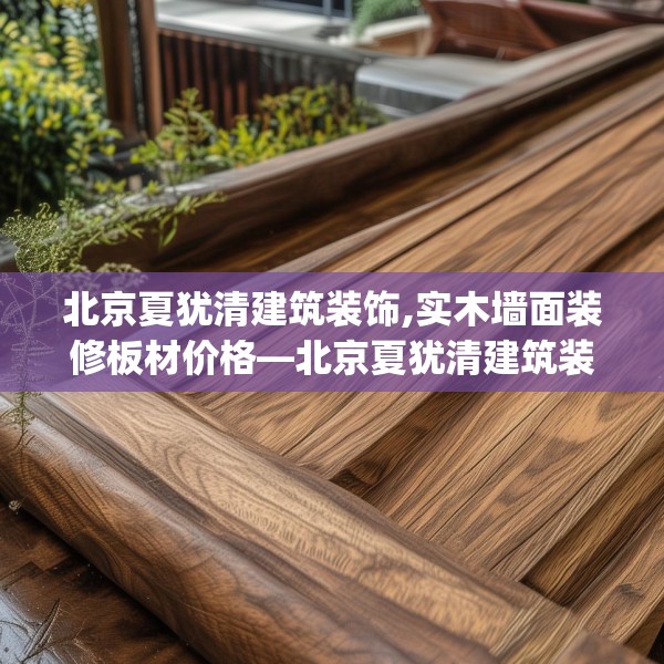 北京夏犹清建筑装饰,实木墙面装修板材价格—北京夏犹清建筑装饰398.a274b275c278fgy.28576669
