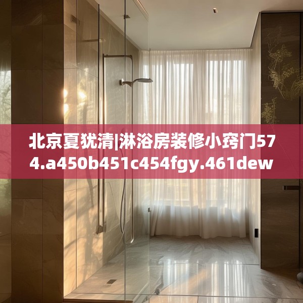 北京夏犹清|淋浴房装修小窍门574.a450b451c454fgy.461dewqe