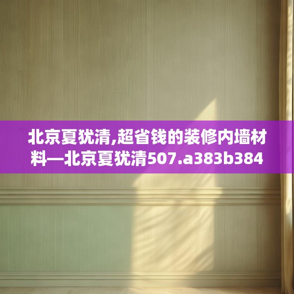 北京夏犹清,超省钱的装修内墙材料—北京夏犹清507.a383b384c387fgy.394uyk