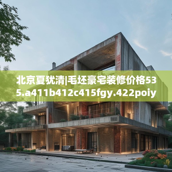 北京夏犹清|毛坯豪宅装修价格535.a411b412c415fgy.422poiy
