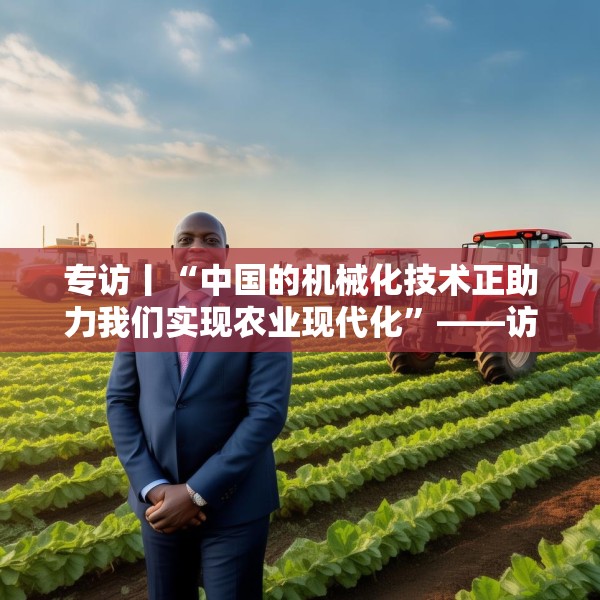 专访丨“中国的机械化技术正助力我们实现农业现代化”——访冈比亚农业部长登巴·萨巴利