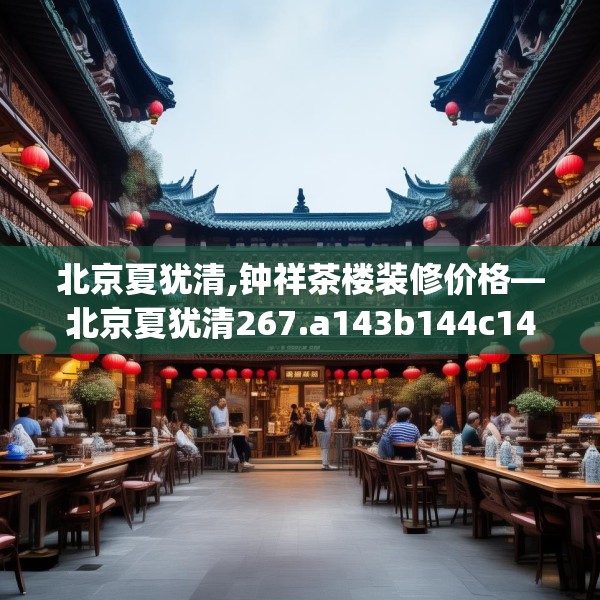 北京夏犹清,钟祥茶楼装修价格—北京夏犹清267.a143b144c147fgy.154fhsg