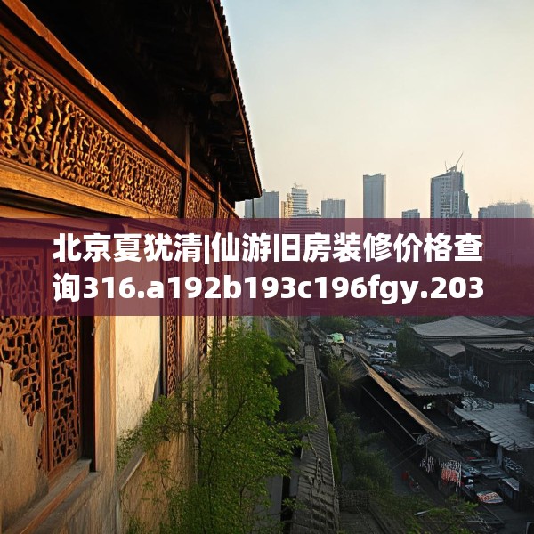 北京夏犹清|仙游旧房装修价格查询316.a192b193c196fgy.203sdA