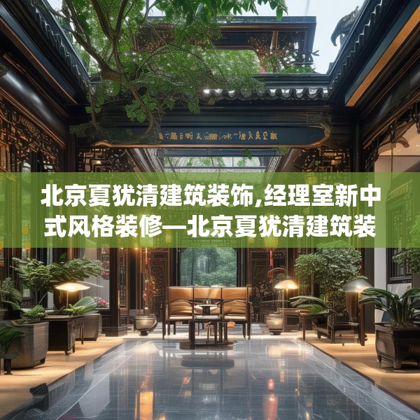 北京夏犹清建筑装饰,经理室新中式风格装修—北京夏犹清建筑装饰509.a385b386c389fgy.396fds