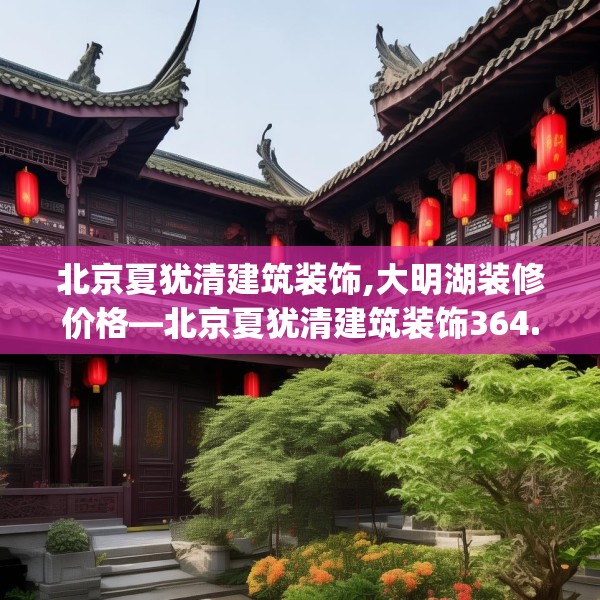 北京夏犹清建筑装饰,大明湖装修价格—北京夏犹清建筑装饰364.a240b241c244fgy.251htyj