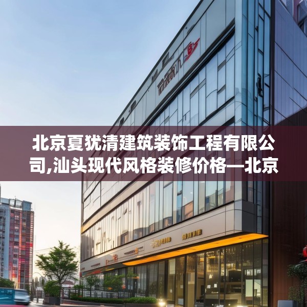 北京夏犹清建筑装饰工程有限公司,汕头现代风格装修价格—北京夏犹清建筑装饰工程有限公司198.a74b75c78fgy.85nbn