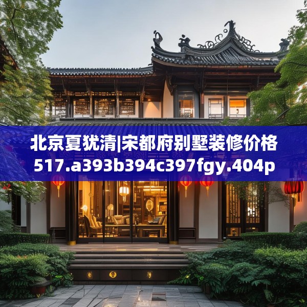 北京夏犹清|宋都府别墅装修价格517.a393b394c397fgy.404poiy