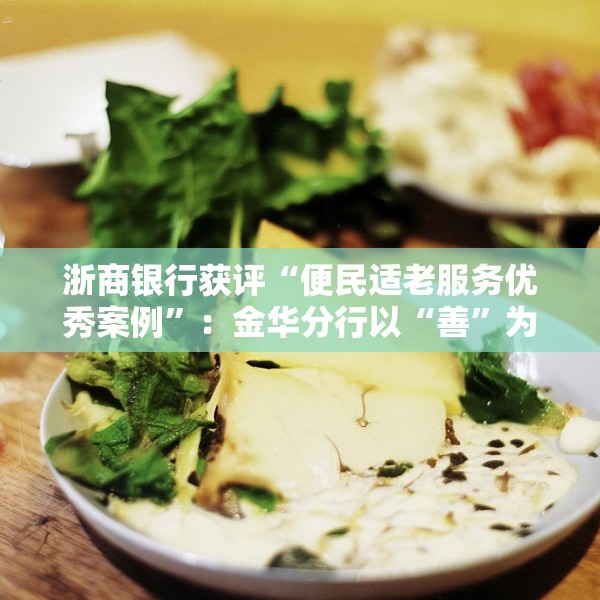 浙商银行获评“便民适老服务优秀案例”：金华分行以“善”为笔 打造“专快适敬”适老化养老金融服务新模式