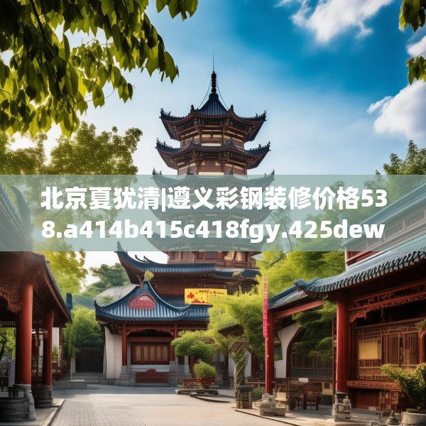 北京夏犹清|遵义彩钢装修价格538.a414b415c418fgy.425dewqe