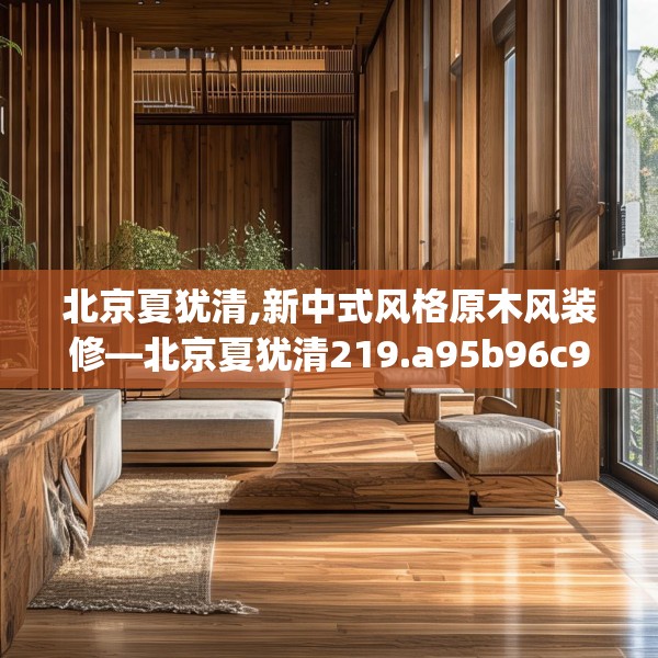北京夏犹清,新中式风格原木风装修—北京夏犹清219.a95b96c99fgy.106uyk