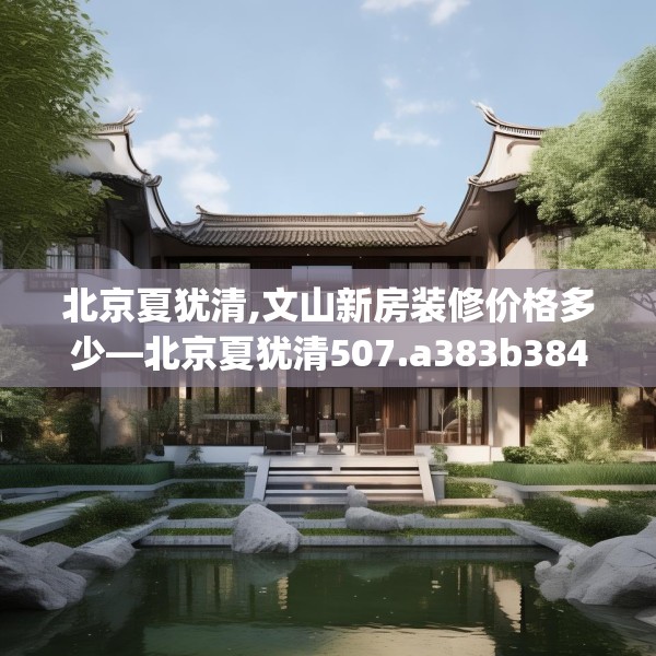 北京夏犹清,文山新房装修价格多少—北京夏犹清507.a383b384c387fgy.394uyk