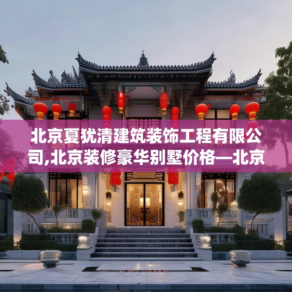 北京夏犹清建筑装饰工程有限公司,北京装修豪华别墅价格—北京夏犹清建筑装饰工程有限公司338.a214b215c218fgy.225xczxv