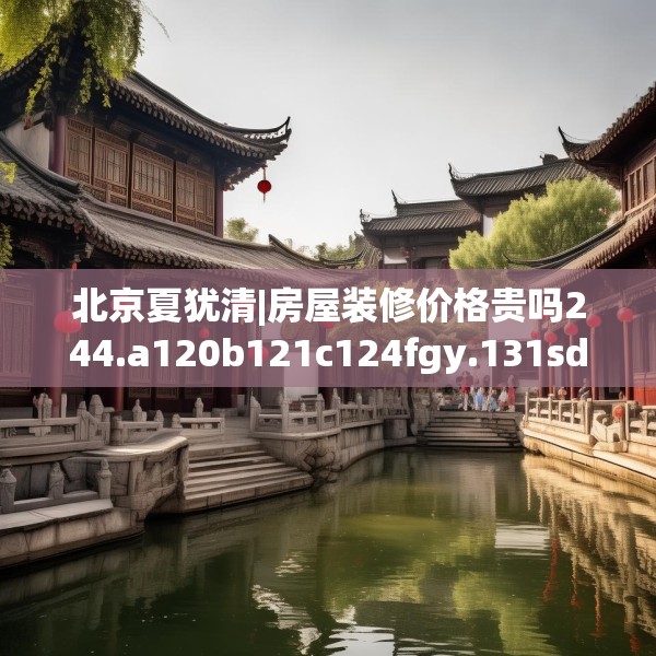北京夏犹清|房屋装修价格贵吗244.a120b121c124fgy.131sdA