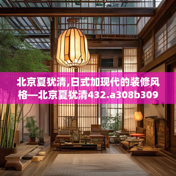 北京夏犹清,日式加现代的装修风格—北京夏犹清432.a308b309c312fgy.319nbn