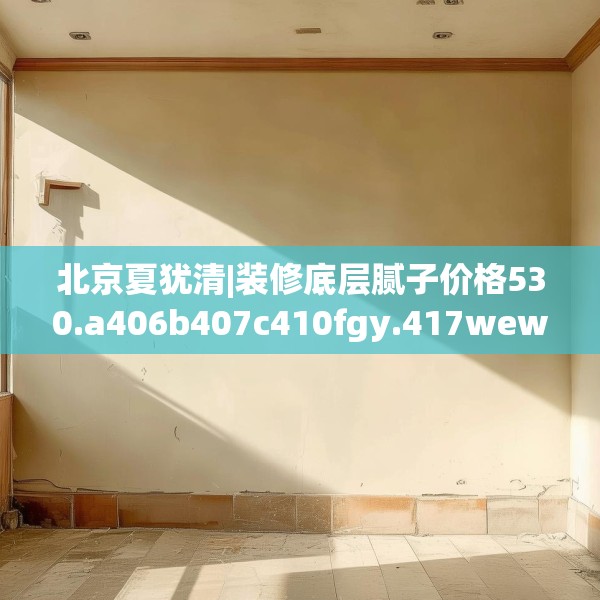 北京夏犹清|装修底层腻子价格530.a406b407c410fgy.417wew