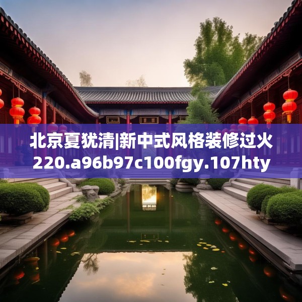 北京夏犹清|新中式风格装修过火220.a96b97c100fgy.107htyj