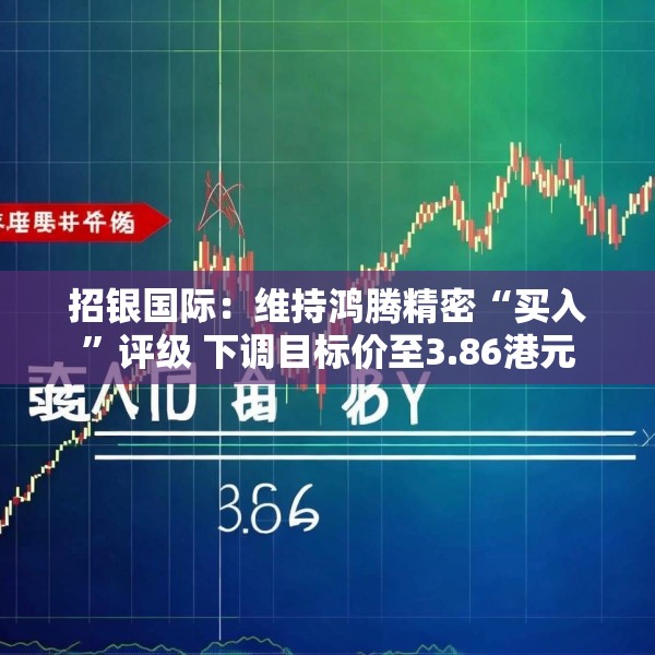招银国际：维持鸿腾精密“买入”评级 下调目标价至3.86港元
