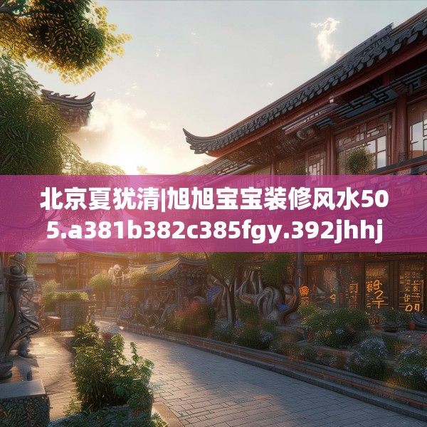 北京夏犹清|旭旭宝宝装修风水505.a381b382c385fgy.392jhhj
