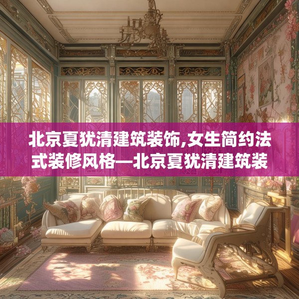 北京夏犹清建筑装饰,女生简约法式装修风格—北京夏犹清建筑装饰382.a258b259c262fgy.269htyj