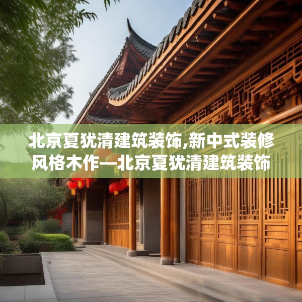 北京夏犹清建筑装饰,新中式装修风格木作—北京夏犹清建筑装饰427.a303b304c307fgy.314poiy