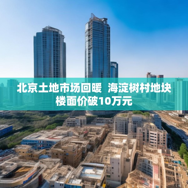 北京土地市场回暖  海淀树村地块楼面价破10万元
