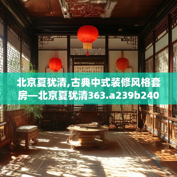 北京夏犹清,古典中式装修风格套房—北京夏犹清363.a239b240c243fgy.250uyk