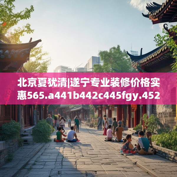 北京夏犹清|遂宁专业装修价格实惠565.a441b442c445fgy.452fdsfds