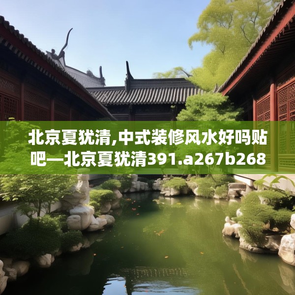 北京夏犹清,中式装修风水好吗贴吧—北京夏犹清391.a267b268c271fgy.278poiy