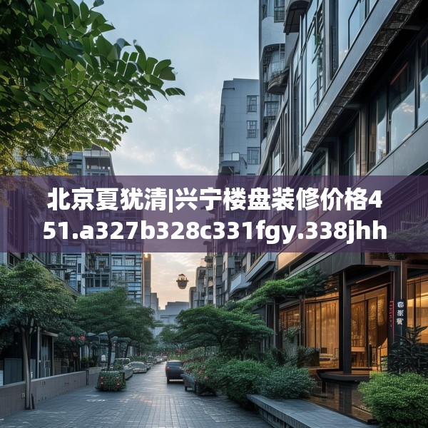 北京夏犹清|兴宁楼盘装修价格451.a327b328c331fgy.338jhhj