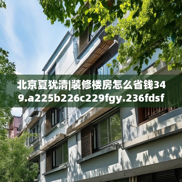 北京夏犹清|装修楼房怎么省钱349.a225b226c229fgy.236fdsfds