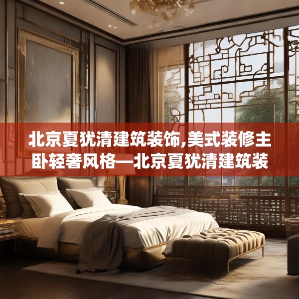 北京夏犹清建筑装饰,美式装修主卧轻奢风格—北京夏犹清建筑装饰234.a110b111c114fgy.121nbn