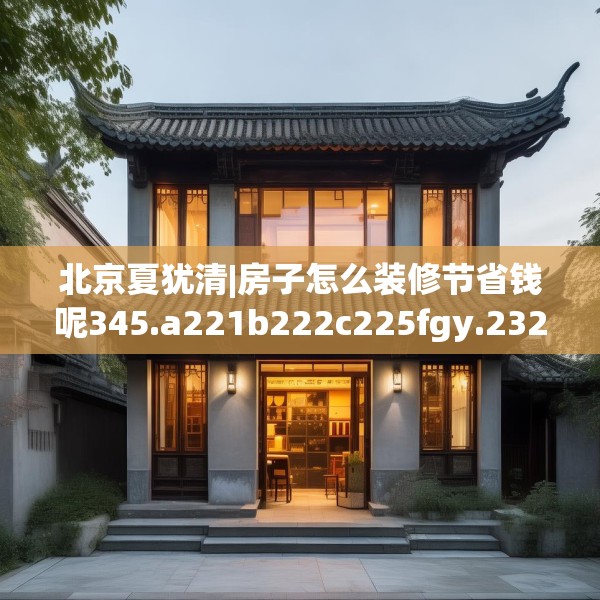 北京夏犹清|房子怎么装修节省钱呢345.a221b222c225fgy.232uyk