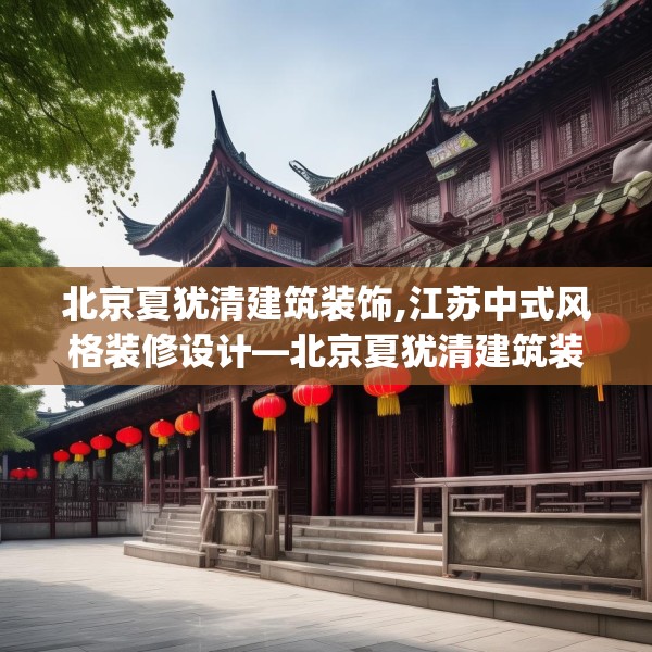 北京夏犹清建筑装饰,江苏中式风格装修设计—北京夏犹清建筑装饰570.a446b447c450fgy.457lkjl