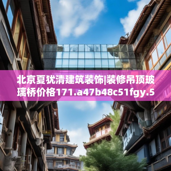 北京夏犹清建筑装饰|装修吊顶玻璃桥价格171.a47b48c51fgy.58fghfd