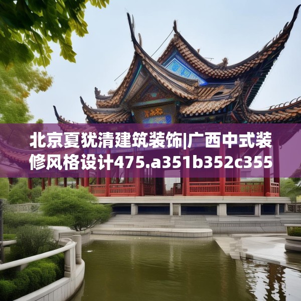 北京夏犹清建筑装饰|广西中式装修风格设计475.a351b352c355fgy.362fdsfds