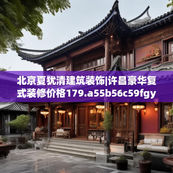 北京夏犹清建筑装饰|许昌豪华复式装修价格179.a55b56c59fgy.66bnbn
