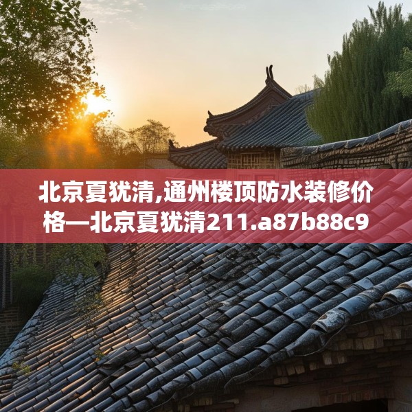 北京夏犹清,通州楼顶防水装修价格—北京夏犹清211.a87b88c91fgy.98poiy