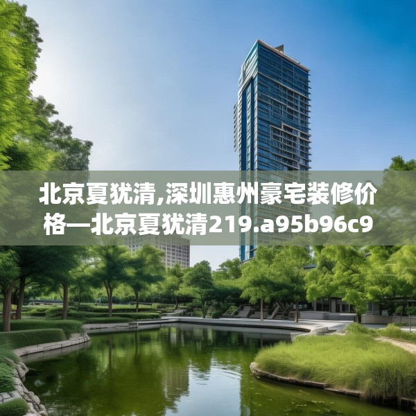 北京夏犹清,深圳惠州豪宅装修价格—北京夏犹清219.a95b96c99fgy.106uyk