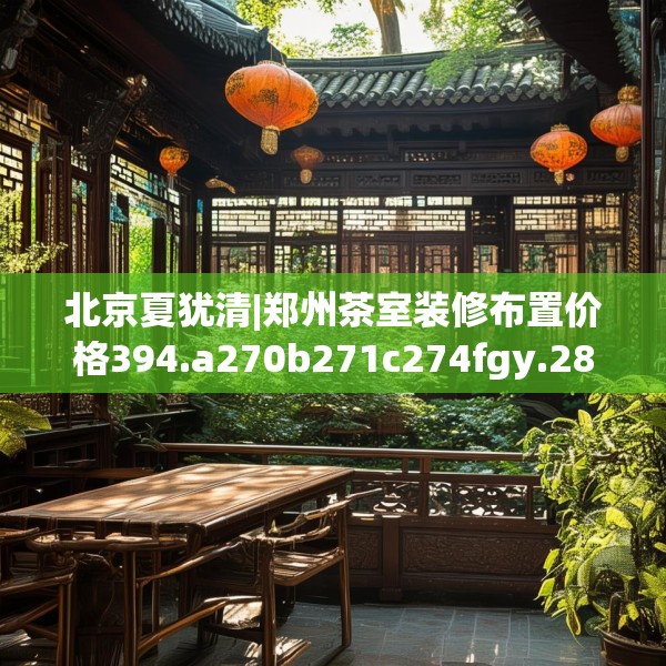 北京夏犹清|郑州茶室装修布置价格394.a270b271c274fgy.281dewqe