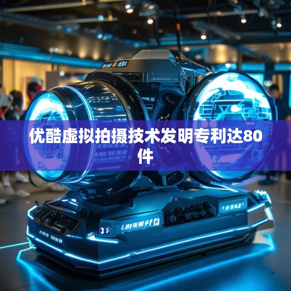 优酷虚拟拍摄技术发明专利达80件