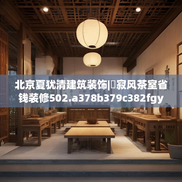 北京夏犹清建筑装饰|侘寂风茶室省钱装修502.a378b379c382fgy.389dewqe