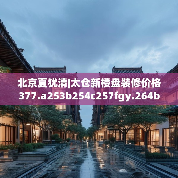 北京夏犹清|太仓新楼盘装修价格377.a253b254c257fgy.264bnbn